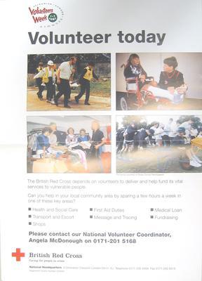 Medium size colour poster: 'Volunteer today. The British Red Cross depend on volunteers to deliver and help fund its vital services to vulnerable people. Can you help in your local community area by sparing a few hours a week in one of these key areas? Health and Social Care. Transport and Escort. Shops. First Aid Duties. Message and Tracing. Medical Loan. Fundraising.'